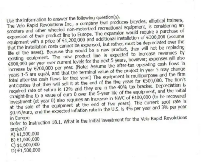 Use the information to answer the following question(s).
The Velo Rapid Revolutions Inc., a company that produces bicycles, elliptical trainers, scooters and other wheeled non-motorized recreational equipment, is considering an expansion of their product line to Europe. The expansion would require a purchase of equipment with a price of €1,200,000 and additional installation of €300,000 (assume that the installation costs cannot be expensed, but rather, must be depreciated over the life of the asset). Because this would be a new product, they will not be replacing existing equipment. The new product line is expected to increase revenues by €600,000 per year over current levels for the next 5 years, however; expenses will also increase by €200,000 per year. (Note: Assume the after-tax operating cash flows in years 1-5 are equal, and that the terminal value of the project in year 5 may change total after-tax cash flows for that year.) The equipment is multipurpose and the firm anticipates that they will sell it at the end of the five years for €500,000. The firm's required rate of return is 12% and they are in the 40% tax bracket. Depreciation is straight-line to a value of euro 0 over the 5-year life of the equipment, and the initial investment (at year 0) also requires an increase in NWC of €100,000 (to be recovered at the sale of the equipment at the end of five years). The current spot rate is $0.95/euro, and the expected inflation rate in the U.S. is 4% per year and 3% per year in Europe.
-Refer to Instruction 18.1. What is the initial investment for the Velo Rapid Revolutions project?
A) $1,500,000
B) €1,600,000
C) $1,600,000
D) €1,500,000