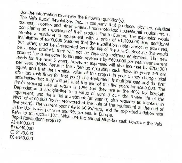 Use the information to answer the following question(s).
The Velo Rapid Revolutions Inc., a company that produces bicycles, elliptical trainers, scooters and other wheeled non-motorized recreational equipment, is considering an expansion of their product line to Europe. The expansion would require a purchase of equipment with a price of €1,200,000 and additional installation of €300,000 (assume that the installation costs cannot be expensed, but rather, must be depreciated over the life of the asset). Because this would be a new product, they will not be replacing existing equipment. The new product line is expected to increase revenues by €600,000 per year over current levels for the next 5 years, however; expenses will also increase by €200,000 per year. (Note: Assume the after-tax operating cash flows in years 1-5 are equal, and that the terminal value of the project in year 5 may change total after-tax cash flows for that year.) The equipment is multipurpose and the firm anticipates that they will sell it at the end of the five years for €500,000. The firm's required rate of return is 12% and they are in the 40% tax bracket. Depreciation is straight-line to a value of euro 0 over the 5-year life of the equipment, and the initial investment (at year 0) also requires an increase in NWC of €100,000 (to be recovered at the sale of the equipment at the end of five years). The current spot rate is $0.95/euro, and the expected inflation rate in the U.S. is 4% per year and 3% per year in Europe.
-Refer to Instruction 18.1. What are the annual after-tax cash flows for the Velo Rapid Revolutions project?
A) €400,000
B) €240,000
C) €120,000
D) €360,000