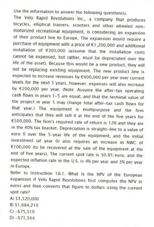 Use the information to answer the following question(s).
The Velo Rapid Revolutions Inc., a company that produces bicycles, elliptical trainers, scooters and other wheeled non-motorized recreational equipment, is considering an expansion of their product line to Europe. The expansion would require a purchase of equipment with a price of €1,200,000 and additional installation of €300,000 (assume that the installation costs cannot be expensed, but rather, must be depreciated over the life of the asset). Because this would be a new product, they will not be replacing existing equipment. The new product line is expected to increase revenues by €600,000 per year over current levels for the next 5 years, however; expenses will also increase by €200,000 per year. (Note: Assume the after-tax operating cash flows in years 1-5 are equal, and that the terminal value of the project in year 5 may change total after-tax cash flows for that year.) The equipment is multipurpose and the firm anticipates that they will sell it at the end of the five years for €500,000. The firm's required rate of return is 12% and they are in the 40% tax bracket. Depreciation is straight-line to a value of euro 0 over the 5-year life of the equipment, and the initial investment (at year 0) also requires an increase in NWC of €100,000 (to be recovered at the sale of the equipment at the end of five years). The current spot rate is $0.95/euro, and the expected inflation rate in the U.S. is 4% per year and 3% per year in Europe.
-Refer to Instruction 18.1. What is the NPV of the European expansion if Velo Rapid Revolutions first computes the NPV in euros and then converts that figure to dollars using the current spot rate?
A) $1,520,000
B) $1,684,210
C) -$75,310
D) -$71,544