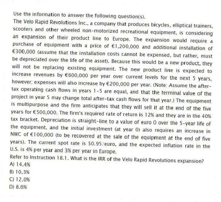 Use the information to answer the following question(s).
The Velo Rapid Revolutions Inc., a company that produces bicycles, elliptical trainers, scooters and other wheeled non-motorized recreational equipment, is considering an expansion of their product line to Europe. The expansion would require a purchase of equipment with a price of €1,200,000 and additional installation of €300,000 (assume that the installation costs cannot be expensed, but rather, must be depreciated over the life of the asset). Because this would be a new product, they will not be replacing existing equipment. The new product line is expected to increase revenues by €600,000 per year over current levels for the next 5 years, however; expenses will also increase by €200,000 per year. (Note: Assume the after-tax operating cash flows in years 1-5 are equal, and that the terminal value of the project in year 5 may change total after-tax cash flows for that year.) The equipment is multipurpose and the firm anticipates that they will sell it at the end of the five years for €500,000. The firm's required rate of return is 12% and they are in the 40% tax bracket. Depreciation is straight-line to a value of euro 0 over the 5-year life of the equipment, and the initial investment (at year 0) also requires an increase in NWC of €100,000 (to be recovered at the sale of the equipment at the end of five years). The current spot rate is $0.95/euro, and the expected inflation rate in the U.S. is 4% per year and 3% per year in Europe.
-Refer to Instruction 18.1. What is the IRR of the Velo Rapid Revolutions expansion?
A) 14.4%
B) 10.3%
C) 12.0%
D) 8.6%