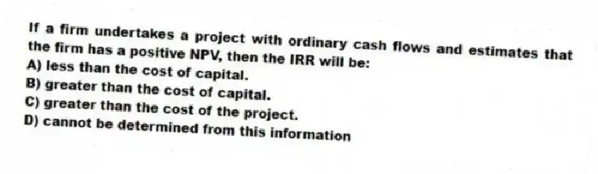 If a firm undertakes a project with ordinary cash flows and estimates that the firm has a positive NPV, then the IRR will be:
A) less than the cost of capital.
B) greater than the cost of capital.
C) greater than the cost of the project.
D) cannot be determined from this information