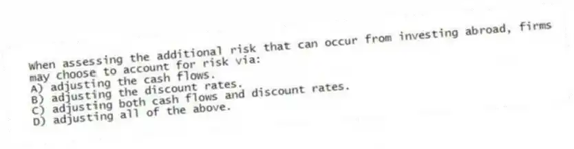 When assessing the additional risk that can occur from investing abroad, firms may choose to account for risk via:
A) adjusting the cash flows.
B) adjusting the discount rates.
C) adjusting both cash flows and discount rates.
D) adjusting all of the above.