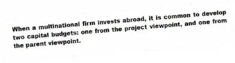 When a multinational firm invests abroad, it is common to develop two capital budgets: one from the project viewpoint, and one from the parent viewpoint.