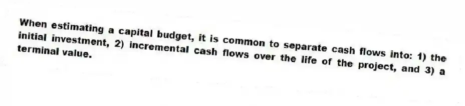 When estimating a capital budget, it is common to separate cash flows into: 1) the initial investment, 2) incremental cash flows over the life of the project, and 3) a terminal value.
