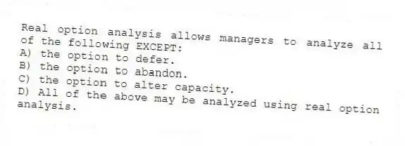 Real option analysis allows managers to analyze all of the following EXCEPT:
A) the option to defer.
B) the option to abandon.
C) the option to alter capacity.
D) All of the above may be analyzed using real option analysis.