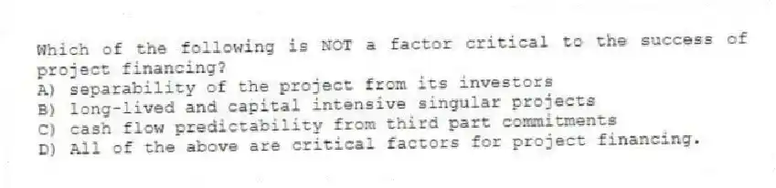 Which of the following is NOT a factor critical to the success of project financing?
A) separability of the project from its investors
B) long-lived and capital intensive singular projects
C) cash flow predictability from third part commitments
D) All of the above are critical factors for project financing.