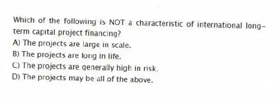 Which of the following is NOT a characteristic of international long-term capital project financing?
A) The projects are large in scale.
B) The projects are long in life.
C) The projects are generally high in risk.
D) The projects may be all of the above.
