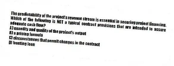 The predictability of the project's revenue stream is essential in securing project financing. Which of the following is NOT a typical contract provisions that are intended to assure adequate cash flow?
A) quantity and quality of the project's output
B) a pricing formula
C) circumstances that permit changes in the contract
D) fronting loan