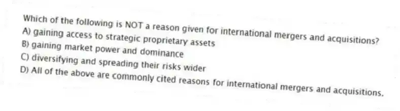 Which of the following is NOT a reason given for international mergers and acquisitions?
A) gaining access to strategic proprietary assets
B) gaining market power and dominance
C) diversifying and spreading their risks wider
D) All of the above are commonly cited reasons for international mergers and acquisitions.