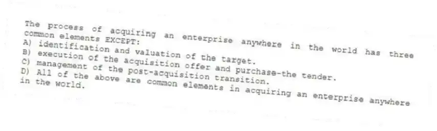 The process of acquiring an enterprise anywhere in the world has three common elements EXCEPT:
A) identification and valuation of the target.
B) execution of the acquisition offer and purchase-the tender.
C) management of the post-acquisition transition.
D) All of the above are common elements in acquiring an enterprise anywhere in the world.