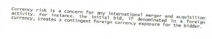 Currency risk is a concern for any international merger and acquisition activity. For instance, the initial bid, if denominated in a foreign currency, creates a contingent foreign currency exposure for the bidder.