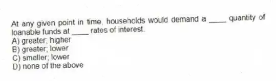 At any given point in time, households would demand a ____ quantity of loanable funds at ____ rates of interest.
A) greater; higher
B) greater; lower
C) smaller; lower
D) none of the above