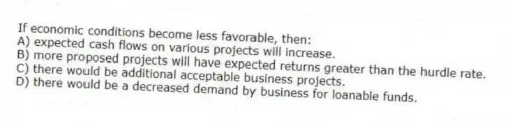 If economic conditions become less favorable, then:
A) expected cash flows on various projects will increase.
B) more proposed projects will have expected returns greater than the hurdle rate.
C) there would be additional acceptable business projects.
D) there would be a decreased demand by business for loanable funds.