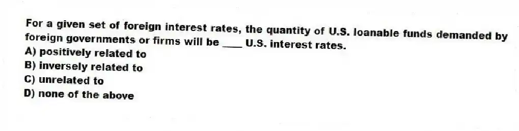 For a given set of foreign interest rates, the quantity of U.S. loanable funds demanded by foreign governments or firms will be ____ U.S. interest rates.
A) positively related to
B) inversely related to
C) unrelated to
D) none of the above