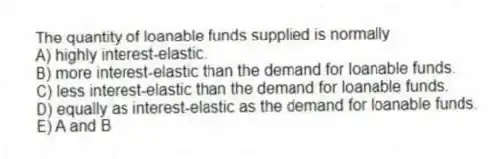 The quantity of loanable funds supplied is normally
A) highly interest-elastic.
B) more interest-elastic than the demand for loanable funds.
C) less interest-elastic than the demand for loanable funds.
D) equally as interest-elastic as the demand for loanable funds.
E) A and B