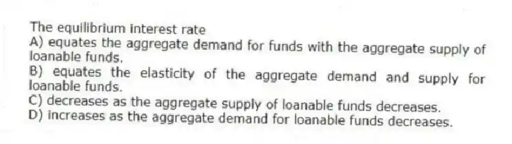 The equilibrium interest rate
A) equates the aggregate demand for funds with the aggregate supply of loanable funds.
B) equates the elasticity of the aggregate demand and supply for loanable funds.
C) decreases as the aggregate supply of loanable funds decreases.
D) increases as the aggregate demand for loanable funds decreases.