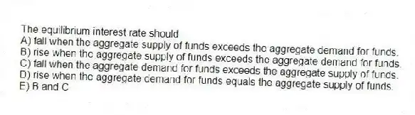 The equilibrium interest rate should
A) fall when the aggregate supply of funds exceeds the aggregate demand for funds.
B) rise when the aggregate supply of funds exceeds the aggregate demand for funds.
C) fall when the aggregate demand for funds exceeds the aggregate supply of funds.
D) rise when the aggregate demand for funds equals the aggregate supply of funds.
E) B and C