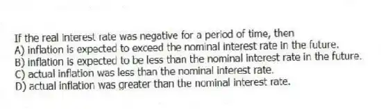 If the real interest rate was negative for a period of time, then
A) inflation is expected to exceed the nominal interest rate in the future.
B) inflation is expected to be less than the nominal interest rate in the future.
C) actual inflation was less than the nominal interest rate.
D) actual inflation was greater than the nominal interest rate.