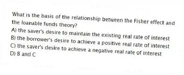 What is the basis of the relationship between the Fisher effect and the loanable funds theory?
A) the saver's desire to maintain the existing real rate of interest
B) the borrower's desire to achieve a positive real rate of interest
C) the saver's desire to achieve a negative real rate of interest
D) B and C