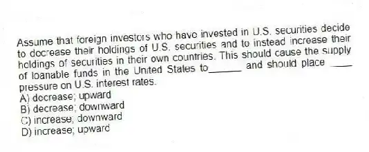Assume that foreign investors who have invested in U.S. securities decide to decrease their holdings of U.S. securities and to instead increase their holdings of securities in their own countries. This should cause the supply of loanable funds in the United States to______ and should place ____ pressure on U.S. interest rates.
A) decrease; upward
B) decrease; downward
C) increase; downward
D) increase; upward