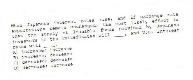 When Japanese interest rates rise, and if exchange rate expectations remain unchanged, the most likely effect is that the supply of loanable funds provided by Japanese investors to the UnitedStates will ____, and U.S. interest rates will ____.
A) increase; increase
B) increase; decrease
C) decrease; decrease
D) decrease; increase