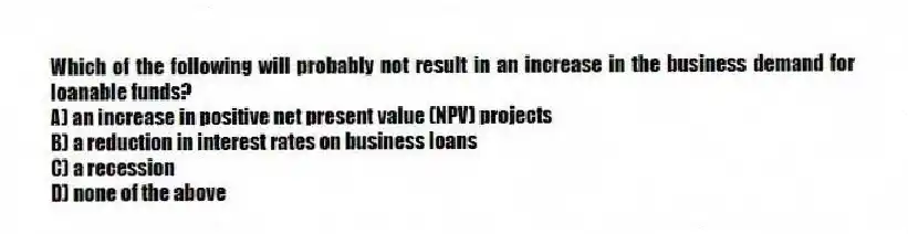 Which of the following will probably not result in an increase in the business demand for loanable funds?
A) an increase in positive net present value (NPV) projects
B) a reduction in interest rates on business loans
C) a recession
D) none of the above
