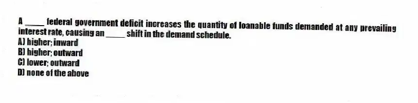 A ____ federal government deficit increases the quantity of loanable funds demanded at any prevailing interest rate, causing an ____ shift in the demand schedule.
A) higher; inward
B) higher; outward
C) lower; outward
D) none of the above