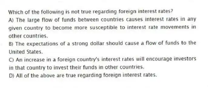 Which of the following is not true regarding foreign interest rates?
A) The large flow of funds between countries causes interest rates in any given country to become more susceptible to interest rate movements in other countries.
B) The expectations of a strong dollar should cause a flow of funds to the United States.
C) An increase in a foreign country's interest rates will encourage investors in that country to invest their funds in other countries.
D) All of the above are true regarding foreign interest rates.