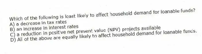 Which of the following is least likely to affect household demand for loanable funds?
A) a decrease in tax rates
B) an increase in interest rates
C) a reduction in positive net present value (NPV) projects available
D) All of the above are equally likely to affect household demand for loanable funds.