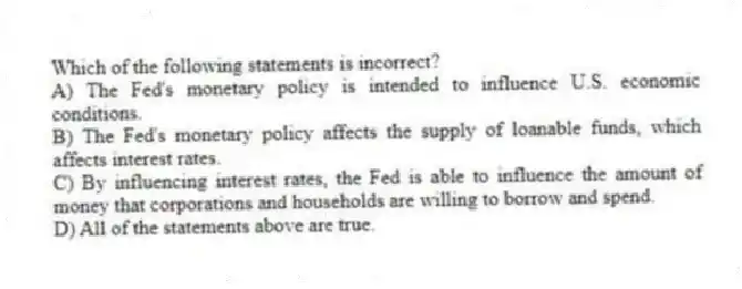 Which of the following statements is incorrect?
A) The Fed's monetary policy is intended to influence U.S. economic conditions.
B) The Fed's monetary policy affects the supply of loanable funds, which affects interest rates.
C) By influencing interest rates, the Fed is able to influence the amount of money that corporations and households are willing to borrow and spend.
D) All of the statements above are true.