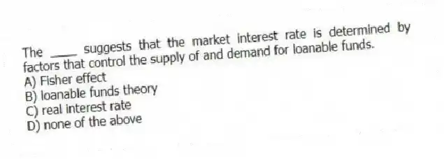 The ____ suggests that the market interest rate is determined by factors that control the supply of and demand for loanable funds.
A) Fisher effect
B) loanable funds theory
C) real interest rate
D) none of the above