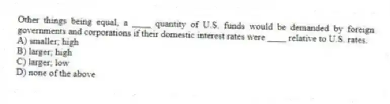 Other things being equal, a ____ quantity of U.S. funds would be demanded by foreign governments and corporations if their domestic interest rates were ____ relative to U.S. rates.
A) smaller; high
B) larger; high
C) larger; low
D) none of the above