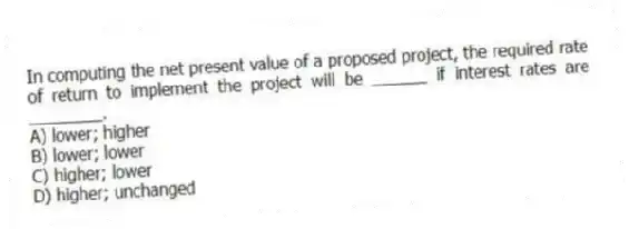In computing the net present value of a proposed project, the required rate of return to implement the project will be ______ if interest rates are ________.
A) lower; higher
B) lower; lower
C) higher; lower
D) higher; unchanged