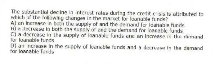 The substantial decline in interest rates during the credit crisis is attributed to which of the following changes in the market for loanable funds?
A) an increase in both the supply of and the demand for loanable funds
B) a decrease in both the supply of and the demand for loanable funds
C) a decrease in the supply of loanable funds and an increase in the demand for loanable funds
D) an increase in the supply of loanable funds and a decrease in the demand for loanable funds
