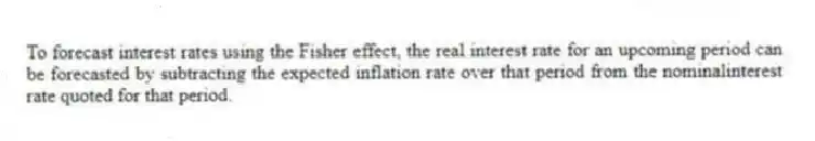 To forecast interest rates using the Fisher effect, the real interest rate for an upcoming period can be forecasted by subtracting the expected inflation rate over that period from the nominalinterest rate quoted for that period.