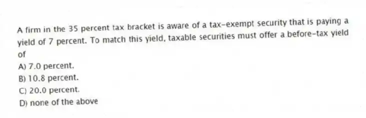 A firm in the 35 percent tax bracket is aware of a tax-exempt security that is paying a yield of 7 percent. To match this yield, taxable securities must offer a before-tax yield of
A) 7.0 percent.
B) 10.8 percent.
C) 20.0 percent.
D) none of the above