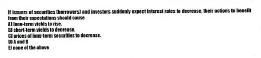 If issuers of securities (borrowers) and investors suddenly expect interest rates to decrease, their actions to benefit from their expectations should cause
A) long-term yields to rise.
B) short-term yields to decrease.
C) prices of long-term securities to decrease.
D) A and B
E) none of the above