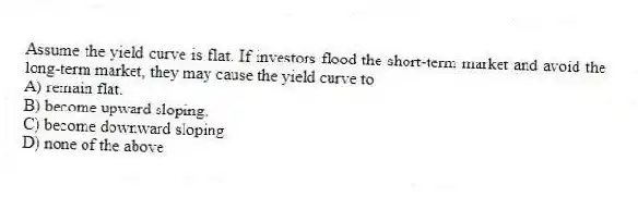 Assume the yield curve is flat. If investors flood the short-term market and avoid the long-term market, they may cause the yield curve to
A) remain flat.
B) become upward sloping.
C) become downward sloping.
D) none of the above