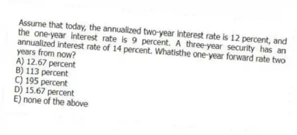 Assume that today, the annualized two-year interest rate is 12 percent, and the one-year interest rate is 9 percent. A three-year security has an annualized interest rate of 14 percent. Whatisthe one-year forward rate two years from now?
A) 12.67 percent
B) 113 percent
C) 195 percent
D) 15.67 percent
E) none of the above