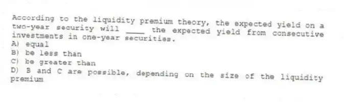 According to the liquidity premium theory, the expected yield on a two-year security will ____ the expected yield from consecutive investments in one-year securities.
A) equal
B) be less than
C) be greater than
D) B and C are possible, depending on the size of the liquidity premium