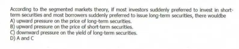 According to the segmented markets theory, if most investors suddenly preferred to invest in short-term securities and most borrowers suddenly preferred to issue long-term securities, there wouldbe
A) upward pressure on the price of long-term securities.
B) upward pressure on the price of short-term securities.
C) downward pressure on the yield of long-term securities.
D) A and C