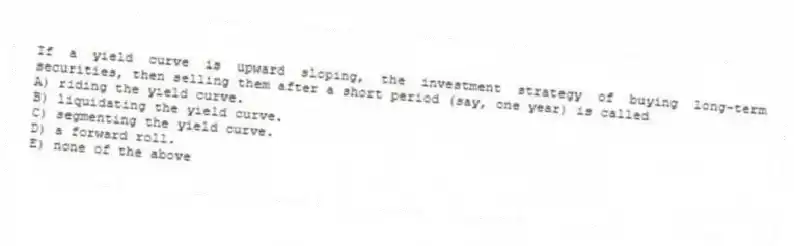 If a yield curve is upward sloping, the investment strategy of buying long-term securities, then selling them after a short period (say, one year) is called
A) riding the yield curve.
B) liquidating the yield curve.
C) segmenting the yield curve.
D) a forward roll.
E) none of the above