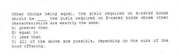 Other things being equal, the yield required on A-rated bonds should be ____ the yield required on B-rated bonds whose other characteristics are exactly the same.
A) greater than
B) equal to
C) less than
D) All of the above are possible, depending on the size of the bond offering.