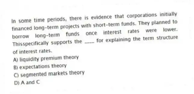 In some time periods, there is evidence that corporations initially financed long-term projects with short-term funds. They planned to borrow long-term funds once interest rates were lower. Thisspecifically supports the ____ for explaining the term structure of interest rates.
A) liquidity premium theory
B) expectations theory
C) segmented markets theory
D) A and C
