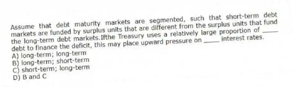 Assume that debt maturity markets are segmented, such that short-term debt markets are funded by surplus units that are different from the surplus units that fund the long-term debt markets.Ifthe Treasury uses a relatively large proportion of ____ debt to finance the deficit, this may place upward pressure on ____ interest rates.
A) long-term; long-term
B) long-term; short-term
C) short-term; long-term
D) B and C