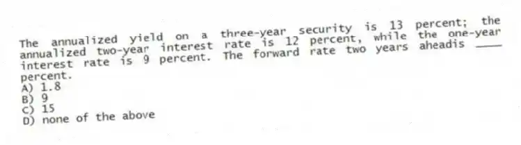 The annualized yield on a three-year security is 13 percent; the annualized two-year interest rate is 12 percent, while the one-year interest rate is 9 percent. The forward rate two years aheadis ____ percent.
A) 1.8
B) 9
C) 15
D) none of the above