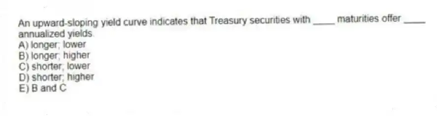 An upward-sloping yield curve indicates that Treasury securities with ____ maturities offer ____ annualized yields.
A) longer; lower
B) longer; higher
C) shorter; lower
D) shorter; higher
E) B and C