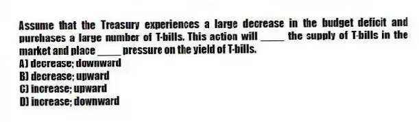 Assume that the Treasury experiences a large decrease in the budget deficit and purchases a large number of T-bills. This action will ____ the supply of T-bills in the market and place ____ pressure on the yield of T-bills.
A) decrease; downward
B) decrease; upward
C) increase; upward
D) increase; downward