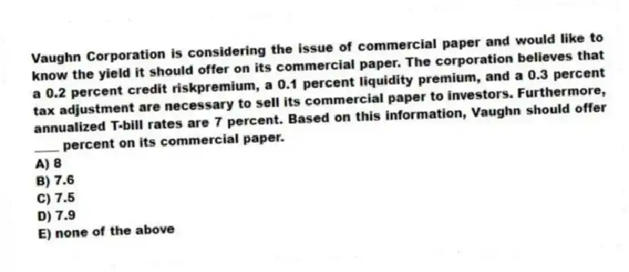Vaughn Corporation is considering the issue of commercial paper and would like to know the yield it should offer on its commercial paper. The corporation believes that a 0.2 percent credit riskpremium, a 0.1 percent liquidity premium, and a 0.3 percent tax adjustment are necessary to sell its commercial paper to investors. Furthermore, annualized T-bill rates are 7 percent. Based on this information, Vaughn should offer ____ percent on its commercial paper.
A) 8
B) 7.6
C) 7.5
D) 7.9
E) none of the above