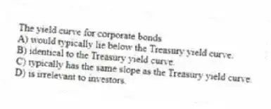 The yield curve for corporate bonds
A) would typically lie below the Treasury yield curve.
B) identical to the Treasury yield curve.
C) typically has the same slope as the Treasury yield curve.
D) is irrelevant to investors.